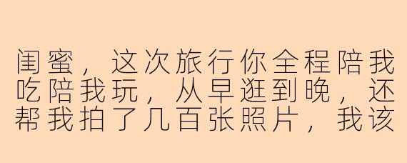 闺蜜，这次旅行你全程陪我吃陪我玩，从早逛到晚，还帮我拍了几百张照片，我该怎么感谢你才够诚意？