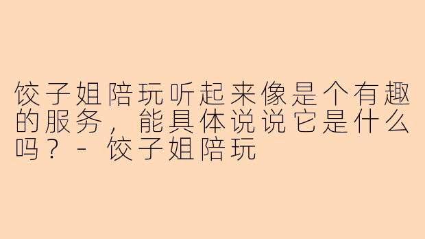 饺子姐陪玩听起来像是个有趣的服务,能具体说说它是什么吗?-饺子姐陪玩