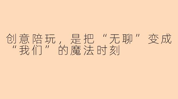 创意陪玩,是把“无聊”变成“我们”的魔法时刻