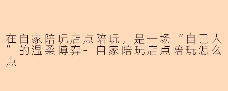 在自家陪玩店点陪玩,是一场“自己人”的温柔博弈-自家陪玩店点陪玩怎么点