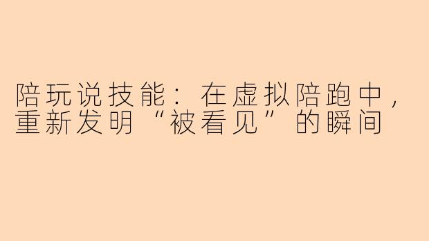 陪玩说技能:在虚拟陪跑中,重新发明“被看见”的瞬间