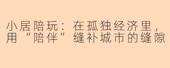 小居陪玩:在孤独经济里,用“陪伴”缝补城市的缝隙