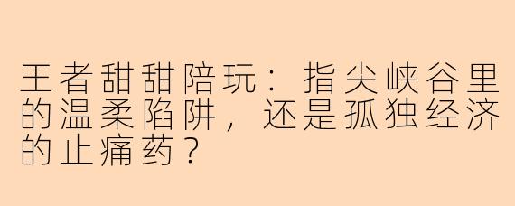 王者甜甜陪玩：指尖峡谷里的温柔陷阱，还是孤独经济的止痛药？