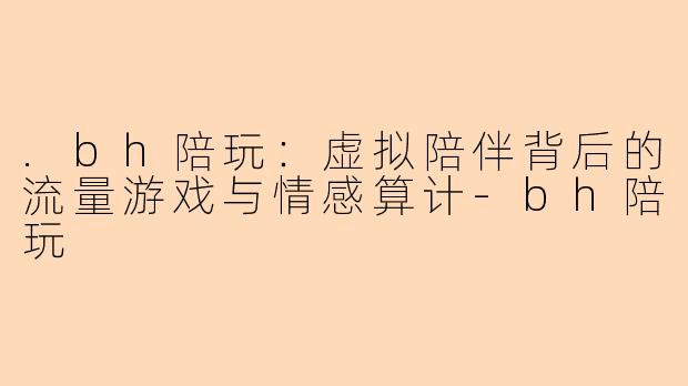 .bh陪玩：虚拟陪伴背后的流量游戏与情感算计