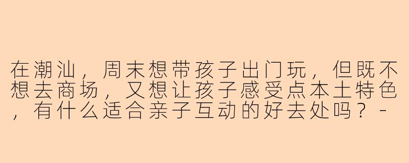 在潮汕,周末想带孩子出门玩,但既不想去商场,又想让孩子感受点本土特色,有什么适合亲子互动的好去处吗?-潮汕陪孩子玩