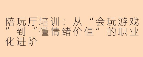 陪玩厅培训:从“会玩游戏”到“懂情绪价值”的职业化进阶