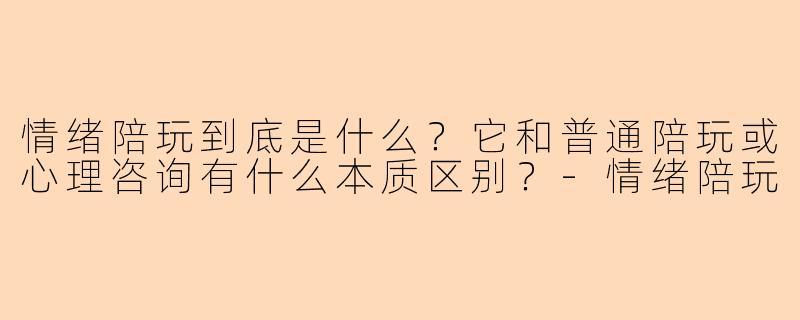 情绪陪玩到底是什么？它和普通陪玩或心理咨询有什么本质区别？-情绪陪玩