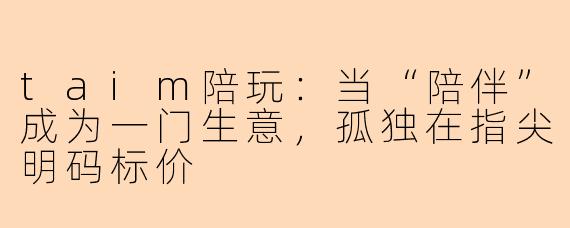 taim陪玩:当“陪伴”成为一门生意,孤独在指尖明码标价