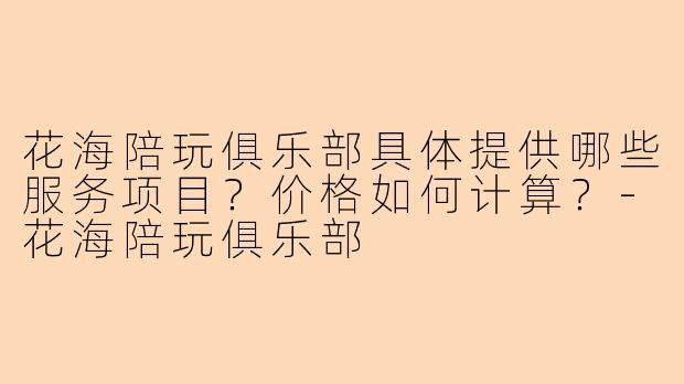花海陪玩俱乐部具体提供哪些服务项目？价格如何计算？-花海陪玩俱乐部