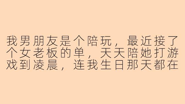 我男朋友是个陪玩,最近接了个女老板的单,天天陪她打游戏到凌晨,连我生日那天都在陪她上分。我说他几句,他就说“这是工作,你别无理取闹”,可我心里特别难受,他是不是根本不在乎我?-男朋友陪玩带女老板不带我