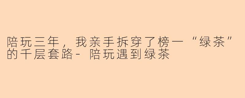 陪玩三年，我亲手拆穿了榜一“绿茶”的千层套路-陪玩遇到绿茶