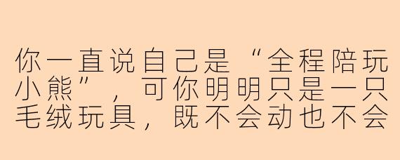 你一直说自己是“全程陪玩小熊”,可你明明只是一只毛绒玩具,既不会动也不会说话,凭什么让我相信你能做到“全程陪玩”?