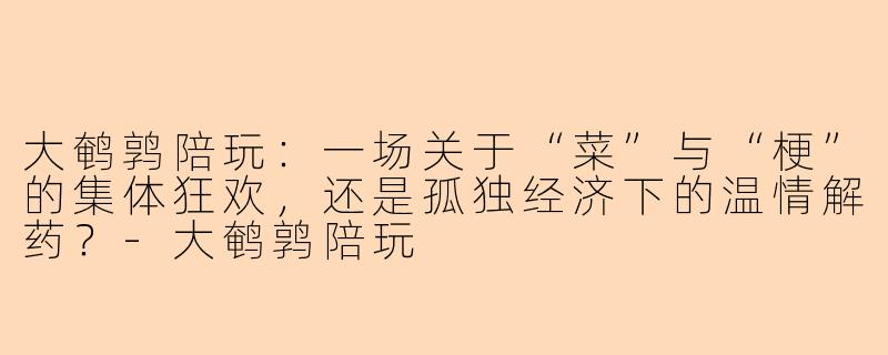 大鹌鹑陪玩:一场关于“菜”与“梗”的集体狂欢,还是孤独经济下的温情解药?-大鹌鹑陪玩