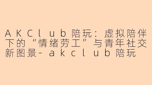 AKClub陪玩:虚拟陪伴下的“情绪劳工”与青年社交新图景-akclub陪玩
