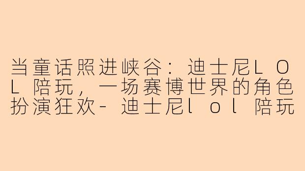 当童话照进峡谷:迪士尼LOL陪玩,一场赛博世界的角色扮演狂欢-迪士尼lol陪玩