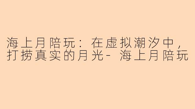 海上月陪玩:在虚拟潮汐中,打捞真实的月光-海上月陪玩