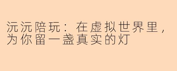 沅沅陪玩:在虚拟世界里,为你留一盏真实的灯