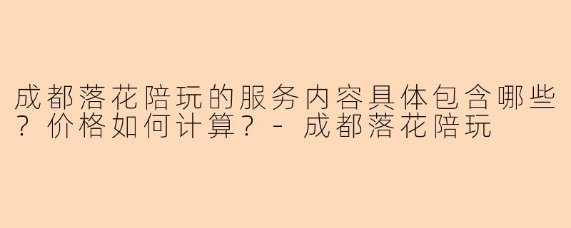 成都落花陪玩的服务内容具体包含哪些？价格如何计算？-成都落花陪玩