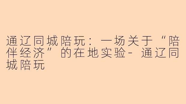 通辽同城陪玩:一场关于“陪伴经济”的在地实验-通辽同城陪玩