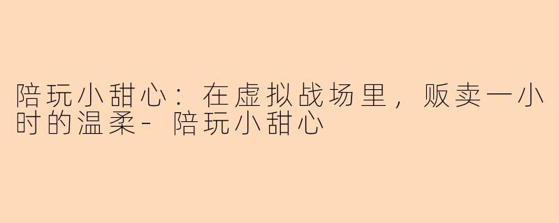 陪玩小甜心:在虚拟战场里,贩卖一小时的温柔-陪玩小甜心