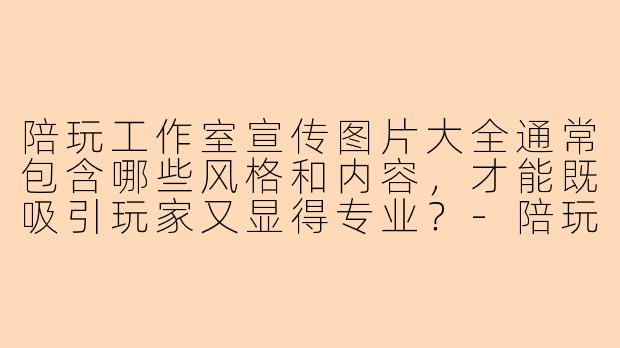 陪玩工作室宣传图片大全通常包含哪些风格和内容，才能既吸引玩家又显得专业？-陪玩工作室宣传图片大全