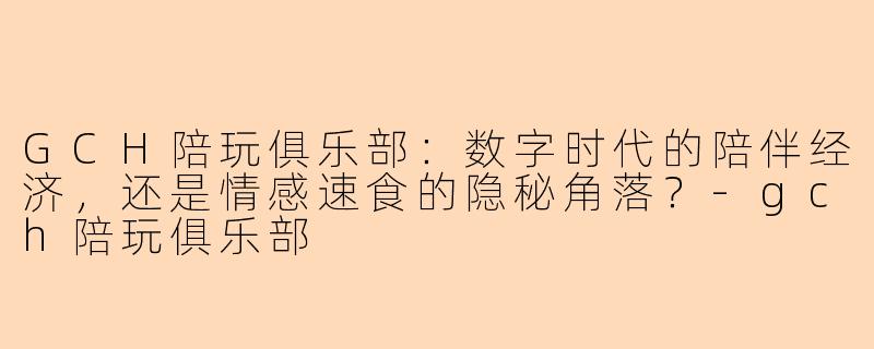 GCH陪玩俱乐部:数字时代的陪伴经济,还是情感速食的隐秘角落?-gch陪玩俱乐部