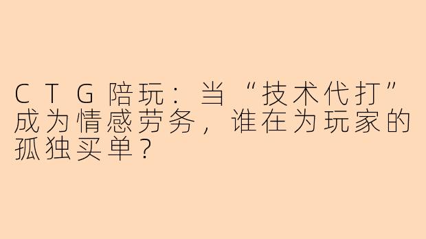 CTG陪玩：当“技术代打”成为情感劳务，谁在为玩家的孤独买单？
