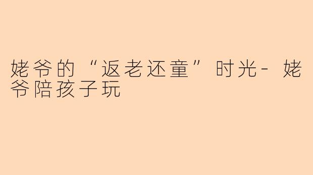 姥爷的“返老还童”时光-姥爷陪孩子玩