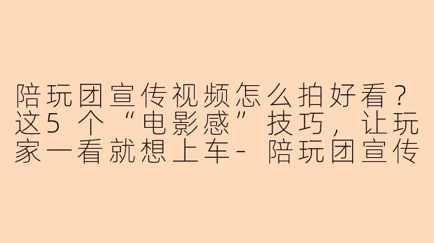 陪玩团宣传视频怎么拍好看？这5个“电影感”技巧，让玩家一看就想上车-陪玩团宣传视频怎么拍好看