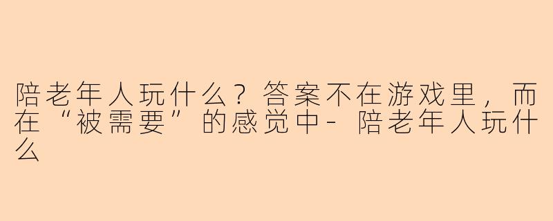 陪老年人玩什么?答案不在游戏里,而在“被需要”的感觉中-陪老年人玩什么