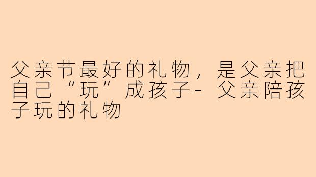 父亲节最好的礼物，是父亲把自己“玩”成孩子-父亲陪孩子玩的礼物