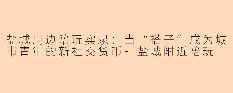 盐城周边陪玩实录:当“搭子”成为城市青年的新社交货币-盐城附近陪玩