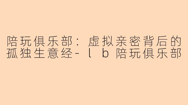 陪玩俱乐部:虚拟亲密背后的孤独生意经-lb陪玩俱乐部