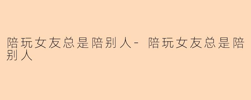 陪玩女友总是陪别人-陪玩女友总是陪别人