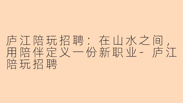 庐江陪玩招聘:在山水之间,用陪伴定义一份新职业-庐江陪玩招聘