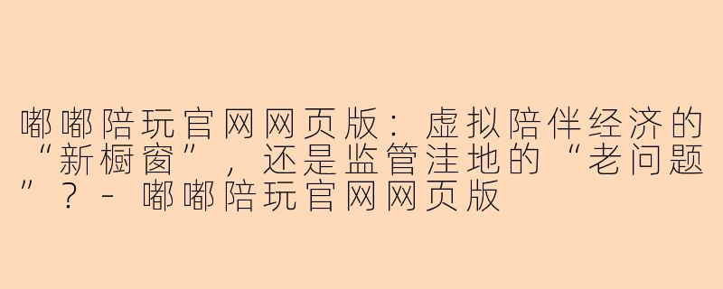 嘟嘟陪玩官网网页版:虚拟陪伴经济的“新橱窗”,还是监管洼地的“老问题”?-嘟嘟陪玩官网网页版