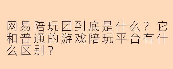 网易陪玩团到底是什么?它和普通的游戏陪玩平台有什么区别?