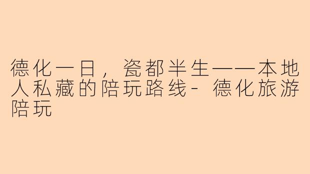 德化一日,瓷都半生——本地人私藏的陪玩路线-德化旅游陪玩