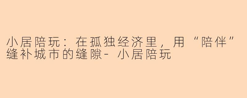 小居陪玩:在孤独经济里,用“陪伴”缝补城市的缝隙-小居陪玩