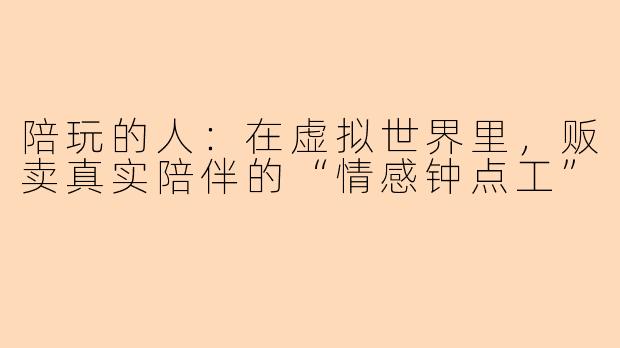 陪玩的人:在虚拟世界里,贩卖真实陪伴的“情感钟点工”