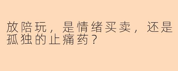 放陪玩,是情绪买卖,还是孤独的止痛药?
