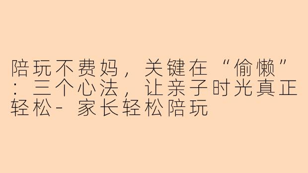 陪玩不费妈，关键在“偷懒”：三个心法，让亲子时光真正轻松-家长轻松陪玩