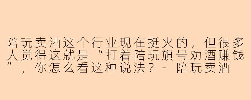 陪玩卖酒这个行业现在挺火的，但很多人觉得这就是“打着陪玩旗号劝酒赚钱”，你怎么看这种说法？