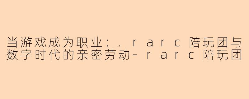 当游戏成为职业:.rarc陪玩团与数字时代的亲密劳动-rarc陪玩团