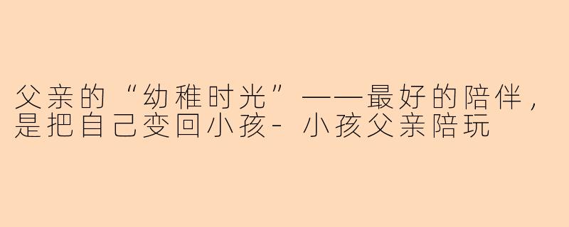 父亲的“幼稚时光”——最好的陪伴,是把自己变回小孩-小孩父亲陪玩