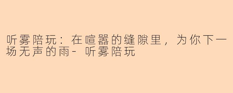 听雾陪玩:在喧嚣的缝隙里,为你下一场无声的雨-听雾陪玩