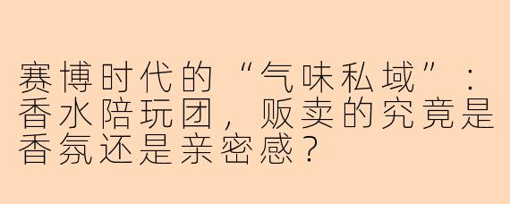 赛博时代的“气味私域”:香水陪玩团,贩卖的究竟是香氛还是亲密感?