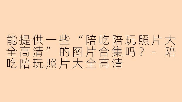 能提供一些“陪吃陪玩照片大全高清”的图片合集吗?-陪吃陪玩照片大全高清
