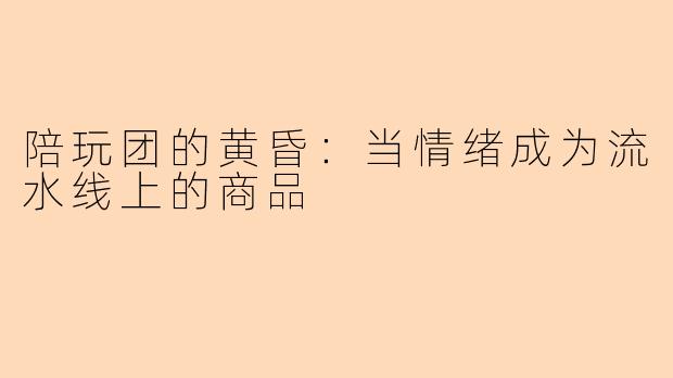 陪玩团的黄昏:当情绪成为流水线上的商品