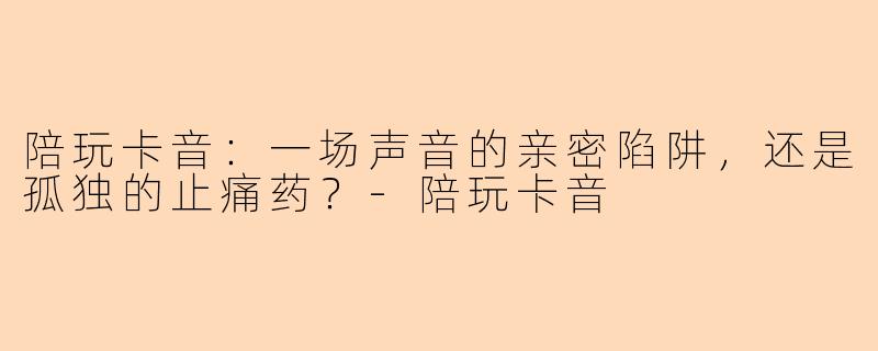 陪玩卡音:一场声音的亲密陷阱,还是孤独的止痛药?-陪玩卡音